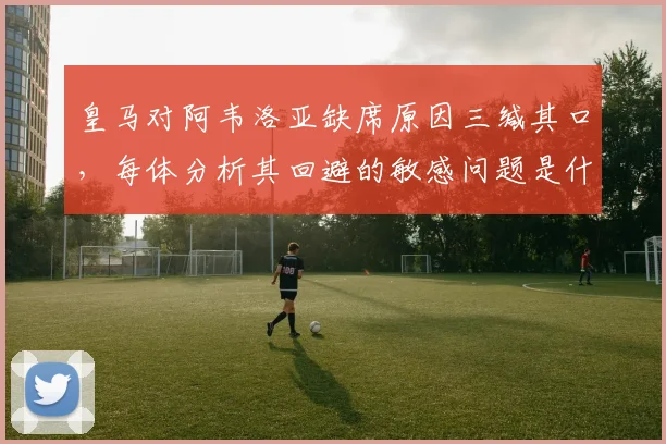 皇马对阿韦洛亚缺席原因三缄其口,每体分析其回避的敏感问题是什么