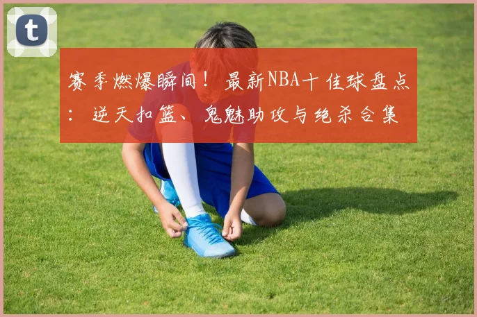 赛季燃爆瞬间！最新NBA十佳球盘点：逆天扣篮、鬼魅助攻与绝杀合集