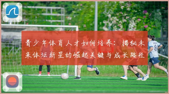 青少年体育人才如何培养:揭秘未来体坛新星的崛起关键与成长路径