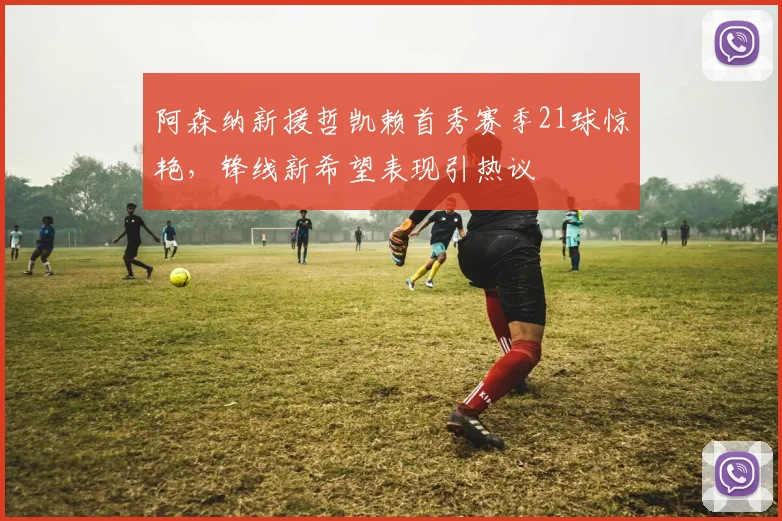 阿森纳新援哲凯赖首秀赛季21球惊艳,锋线新希望表现引热议