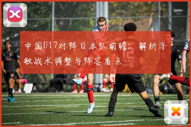 中国U17对阵日本队前瞻：解析浮嶋敏战术调整与阵容看点
