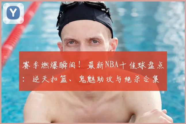 赛季燃爆瞬间！最新NBA十佳球盘点：逆天扣篮、鬼魅助攻与绝杀合集