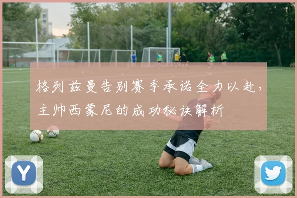 格列兹曼告别赛季承诺全力以赴，主帅西蒙尼的成功秘诀解析