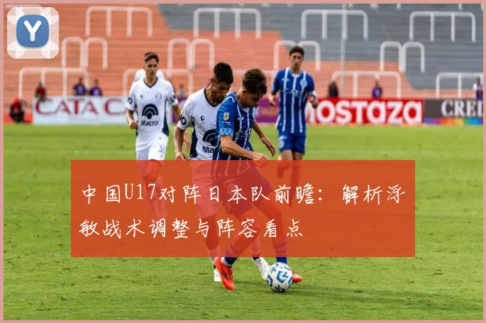 中国U17对阵日本队前瞻：解析浮嶋敏战术调整与阵容看点