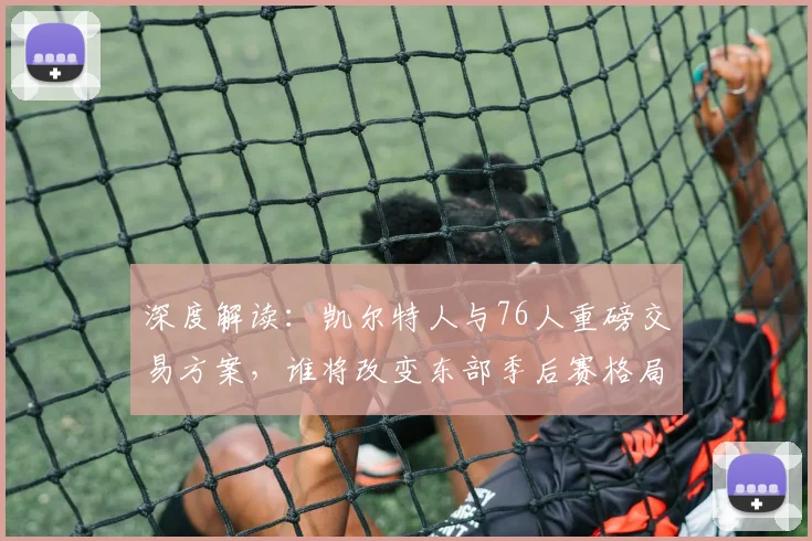 深度解读:凯尔特人与76人重磅交易方案,谁将改变东部季后赛格局?
