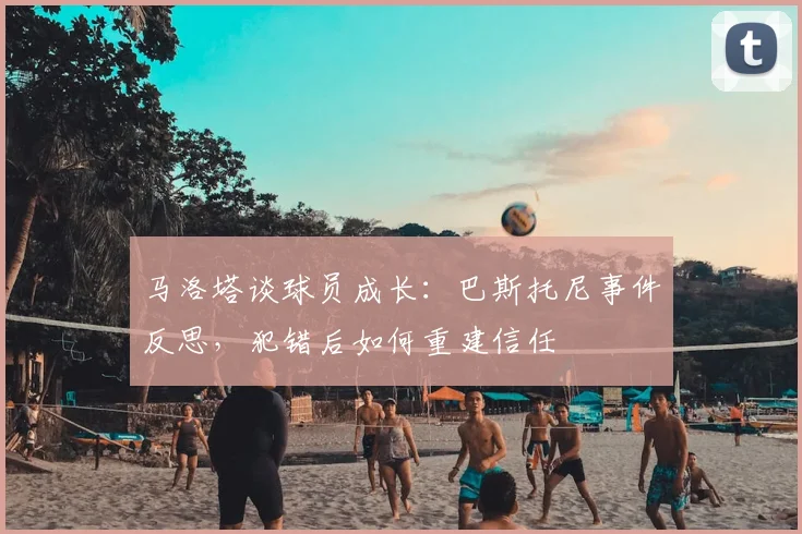 马洛塔谈球员成长：巴斯托尼事件反思，犯错后如何重建信任
